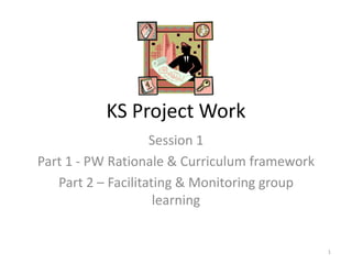 KS Project Work  Session 1 Part 1 - PW Rationale & Curriculum framework Part 2 – Facilitating & Monitoring group learning 1 