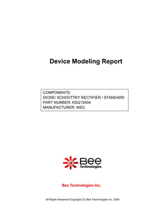Device Modeling Report



COMPONENTS:
DIODE/ SCHOOTTKY RECTIFIER / STANDARD
PART NUMBER: KSQ15A04
MANUFACTURER: NIEC




              Bee Technologies Inc.


 All Rights Reserved Copyright (C) Bee Technologies Inc. 2004
 