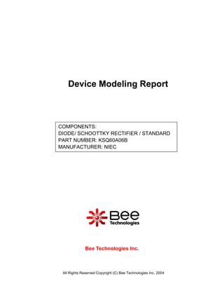 Device Modeling Report



COMPONENTS:
DIODE/ SCHOOTTKY RECTIFIER / STANDARD
PART NUMBER: KSQ60A06B
MANUFACTURER: NIEC




              Bee Technologies Inc.



 All Rights Reserved Copyright (C) Bee Technologies Inc. 2004
 