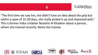 6
"The first time we saw her, she didn't have an idea about the grip but
within a span of 15-20 days, she really picked it up and improved well,"
This is former India cricketer Nooshin Al Khadeer about a person,
whom she trained recently. Name the trainee
 