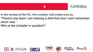 9
In the context of the IPL, this cricketer told cricket.com.au
"There's one team I am missing a shirt from but I can't remember
which one.“
Who is the cricketer in question?
 