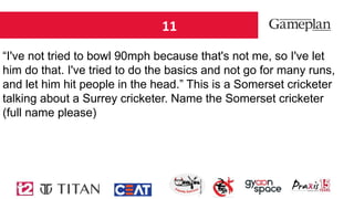11
“I've not tried to bowl 90mph because that's not me, so I've let
him do that. I've tried to do the basics and not go for many runs,
and let him hit people in the head.” This is a Somerset cricketer
talking about a Surrey cricketer. Name the Somerset cricketer
(full name please)
 