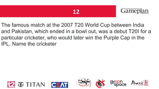 12
The famous match at the 2007 T20 World Cup between India
and Pakistan, which ended in a bowl out, was a debut T20I for a
particular cricketer, who would later win the Purple Cap in the
IPL. Name the cricketer
 