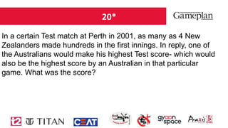 20*
In a certain Test match at Perth in 2001, as many as 4 New
Zealanders made hundreds in the first innings. In reply, one of
the Australians would make his highest Test score- which would
also be the highest score by an Australian in that particular
game. What was the score?
 