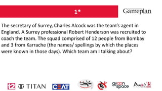 1*
The secretary of Surrey, Charles Alcock was the team’s agent in
England. A Surrey professional Robert Henderson was recruited to
coach the team. The squad comprised of 12 people from Bombay
and 3 from Karrache (the names/ spellings by which the places
were known in those days). Which team am I talking about?
 
