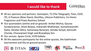 I would like to thank
 All our sponsors and partners- Gameplan, T2 (The Telegraph), Titan, CEAT,
ITC, 6 Flavours (New Town), DevilYou, Uttoran Publishers, Iris Home
Fragrances and Praxis Business School
 Our quizmasters (online and on ground)- Aniket Mishra, Gaurav
Sundararaman, Shom Biswas, Indranath Mukherjee, Sumantrasarathi
Datta, Devdan Mitra, Samanway Banerjee, Ashoke Sanyal, Somnath
Chanda, Charanpreet Singh and Biswabijoy Sen
 Our venues- Space Circle, ICCR Kolkata
 All the awesome participants for the online quizzes, the badminton
tournament and the on ground quizzes
 