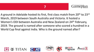 7
A ground in Adelaide hosted its first, first class match from 20th to 23rd
March, 2019 between South Australia and Victoria. It hosted a
Women’s ODI between Australia and New Zealand on 24th February,
2019. The ground is named after someone who scored a hundred in a
World Cup final against India. Who is the ground named after?
 