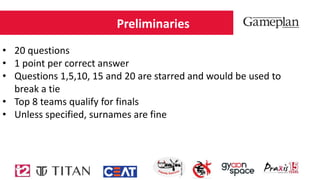 Preliminaries
• 20 questions
• 1 point per correct answer
• Questions 1,5,10, 15 and 20 are starred and would be used to
break a tie
• Top 8 teams qualify for finals
• Unless specified, surnames are fine
 