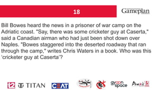 18
Bill Bowes heard the news in a prisoner of war camp on the
Adriatic coast. "Say, there was some cricketer guy at Caserta,"
said a Canadian airman who had just been shot down over
Naples. "Bowes staggered into the deserted roadway that ran
through the camp," writes Chris Waters in a book. Who was this
‘cricketer guy at Caserta’?
 