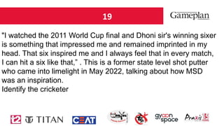 19
"I watched the 2011 World Cup final and Dhoni sir's winning sixer
is something that impressed me and remained imprinted in my
head. That six inspired me and I always feel that in every match,
I can hit a six like that,” . This is a former state level shot putter
who came into limelight in May 2022, talking about how MSD
was an inspiration.
Identify the cricketer
 