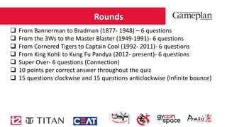 Rounds
 From Bannerman to Bradman (1877- 1948) – 6 questions
 From the 3Ws to the Master Blaster (1949-1991)- 6 questions
 From Cornered Tigers to Captain Cool (1992- 2011)- 6 questions
 From King Kohli to Kung Fu Pandya (2012- present)- 6 questions
 Super Over- 6 questions (Connection)
 10 points per correct answer throughout the quiz
 15 questions clockwise and 15 questions anticlockwise (Infinite bounce)
 