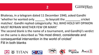 2
Bhalerao, in a telegram dated 11 December 1940, asked Gandhi
‘whether he wanted only ______ to boycott the _________ cricket
matches’. Gandhi replied categorically: ‘ALL WHO HOLD MY OPINION
MUST REFRAIN WHETHER FEW OR MANY.’
The second blank is the name of a tournament, and Gandhiji’s verdict
on the same is described as “his most direct, considerate and
consequential intervention in the world of cricket”
Fill in both blanks
 