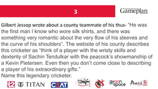 3
Gilbert Jessop wrote about a county teammate of his thus- “He was
the first man I know who wore silk shirts, and there was
something very romantic about the very flow of his sleeves and
the curve of his shoulders”. The website of his county describes
this cricketer as “think of a player with the wristy skills and
dexterity of Sachin Tendulkar with the peacock’s showmanship of
a Kevin Pietersen. Even then you don’t come close to describing
a player of his extraordinary gifts.”
Name this legendary cricketer.
 