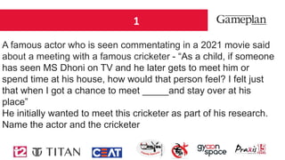 1
A famous actor who is seen commentating in a 2021 movie said
about a meeting with a famous cricketer - “As a child, if someone
has seen MS Dhoni on TV and he later gets to meet him or
spend time at his house, how would that person feel? I felt just
that when I got a chance to meet _____and stay over at his
place”
He initially wanted to meet this cricketer as part of his research.
Name the actor and the cricketer
 
