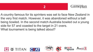 2
A country famous for its sprinters was set to face New Zealand in
the very first match. However, it was abandoned without a ball
being bowled. In the second match Australia bowled out a young
side for 57 and coasted to the target in 21 overs.
What tournament is being talked about?
 