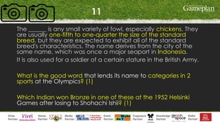11
The ______ is any small variety of fowl, especially chickens. They
are usually one-fifth to one-quarter the size of the standard
breed, but they are expected to exhibit all of the standard
breed's characteristics. The name derives from the city of the
same name, which was once a major seaport in Indonesia.
It is also used for a soldier of a certain stature in the British Army.
What is the good word that lends its name to categories in 2
sports at the Olympics? (1)
Which Indian won Bronze in one of these at the 1952 Helsinki
Games after losing to Shohachi Ishii? (1)
 