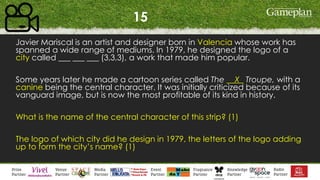 15
Javier Mariscal is an artist and designer born in Valencia whose work has
spanned a wide range of mediums. In 1979, he designed the logo of a
city called ___ ___ ___ (3,3,3), a work that made him popular.
Some years later he made a cartoon series called The __X_ Troupe, with a
canine being the central character. It was initially criticized because of its
vanguard image, but is now the most profitable of its kind in history.
What is the name of the central character of this strip? (1)
The logo of which city did he design in 1979, the letters of the logo adding
up to form the city’s name? (1)
 