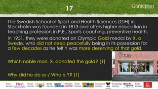 17
The Swedish School of Sport and Health Sciences (GIH) in
Stockholm was founded in 1813 and offers higher education in
teaching profession in P.E., Sports coaching, preventive health.
In 1951, they were donated an Olympic Gold medal by X, a
Swede, who did not sleep peacefully being in its possession for
a few decades as he felt Y was more deserving of that gold.
Which noble man, X, donated the gold? (1)
Why did he do so / Who is Y? (1)
 