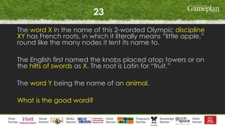 23
The word X in the name of this 2-worded Olympic discipline
XY has French roots, in which it literally means “little apple,”
round like the many nodes it lent its name to.
The English first named the knobs placed atop towers or on
the hilts of swords as X. The root is Latin for “fruit.”
The word Y being the name of an animal.
What is the good word?
 