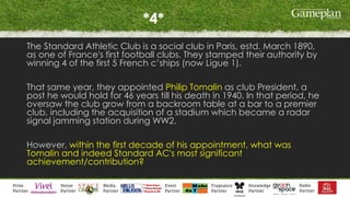 *4*
The Standard Athletic Club is a social club in Paris, estd. March 1890,
as one of France's first football clubs. They stamped their authority by
winning 4 of the first 5 French c’ships (now Ligue 1).
That same year, they appointed Philip Tomalin as club President, a
post he would hold for 46 years till his death in 1940. In that period, he
oversaw the club grow from a backroom table at a bar to a premier
club, including the acquisition of a stadium which became a radar
signal jamming station during WW2.
However, within the first decade of his appointment, what was
Tomalin and indeed Standard AC's most significant
achievement/contribution?
 