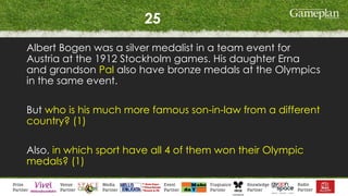 25
Albert Bogen was a silver medalist in a team event for
Austria at the 1912 Stockholm games. His daughter Erna
and grandson Pal also have bronze medals at the Olympics
in the same event.
But who is his much more famous son-in-law from a different
country? (1)
Also, in which sport have all 4 of them won their Olympic
medals? (1)
 