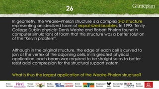 26
In geometry, the Weaire–Phelan structure is a complex 3-D structure
representing an idealized foam of equal-sized bubbles. In 1993, Trinity
College Dublin physicist Denis Weaire and Robert Phelan found in
computer simulations of foam that this structure was a better solution
of the "Kelvin problem".
Although in the original structure, the edge of each cell is curved to
join at the vertex of the adjoining cells, in its greatest physical
application, each beam was required to be straight so as to better
resist axial compression for the structural support system.
What is thus the largest application of the Weaire-Phelan structure?
 
