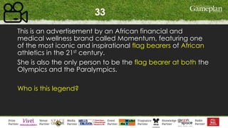 33
This is an advertisement by an African financial and
medical wellness brand called Momentum, featuring one
of the most iconic and inspirational flag bearers of African
athletics in the 21st century.
She is also the only person to be the flag bearer at both the
Olympics and the Paralympics.
Who is this legend?
 