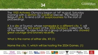 34
The 1920 Antwerp Olympics began at 14th August, Saturday
morning with a sermon by Cardinal Mercier, the Prelate of
Belgium at X, to lend a bit of auspiciousness to the start of
proceedings.
X is a site at Tournoi, whose namesake in a different city, Y, will
also witness the first event of the 2024 Olympics, called the “Run
of the Heroes” to raise funds for a group of people who showed
great courage and bravery recently.
What is the name of either site, X? (1)
Name the city, Y, which will be hosting the 2024 Games. (1)
 