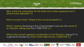 *37*
Who wrote the screenplay for the series and makes appearances in
almost every episode? (1)
Which school is this? / Where is this school located? (1)
Which creature featuring in the school emblem was also the name of
an Olympic sailing class from 1948-1972? (1)
What is this school’s greatest contribution to the Olympics, being 2nd in
a global list headed by Santa Clara High School, California? (1)
 
