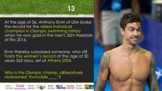 13
At the age of 36, Anthony Ervin of USA broke
the record for the oldest individual
champion in Olympic swimming history
when he won gold in the men's 50m freestyle
at Rio 2016.
Ervin thereby surpassed someone, who still
holds the women’s record at the age of 30
years 362 days, set at Athens 2004.
Who is this Olympic champ, alliteratively
nicknamed ‘Invincible ____’?
 