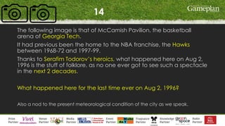 14
The following image is that of McCamish Pavilion, the basketball
arena of Georgia Tech.
It had previous been the home to the NBA franchise, the Hawks
between 1968-72 and 1997-99.
Thanks to Serafim Todorov’s heroics, what happened here on Aug 2,
1996 is the stuff of folklore, as no one ever got to see such a spectacle
in the next 2 decades.
What happened here for the last time ever on Aug 2, 1996?
Also a nod to the present meteorological condition of the city as we speak.
 