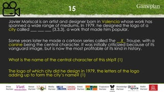 15
Javier Mariscal is an artist and designer born in Valencia whose work has
spanned a wide range of mediums. In 1979, he designed the logo of a
city called ___ ___ ___ (3,3,3), a work that made him popular.
Some years later he made a cartoon series called The __X_ Troupe, with a
canine being the central character. It was initially criticized because of its
vanguard image, but is now the most profitable of its kind in history.
What is the name of the central character of this strip? (1)
The logo of which city did he design in 1979, the letters of the logo
adding up to form the city’s name? (1)
 