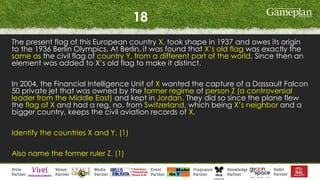 18
The present flag of this European country X, took shape in 1937 and owes its origin
to the 1936 Berlin Olympics. At Berlin, it was found that X’s old flag was exactly the
same as the civil flag of country Y, from a different part of the world. Since then an
element was added to X’s old flag to make it distinct.
In 2004, the Financial Intelligence Unit of X wanted the capture of a Dassault Falcon
50 private jet that was owned by the former regime of person Z (a controversial
leader from the Middle East) and kept in Jordan. They did so since the plane flew
the flag of X and had a reg. no. from Switzerland, which being X’s neighbor and a
bigger country, keeps the civil aviation records of X.
Identify the countries X and Y. (1)
Also name the former ruler Z. (1)
 