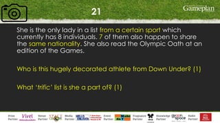 21
She is the only lady in a list from a certain sport which
currently has 8 individuals. 7 of them also happen to share
the same nationality. She also read the Olympic Oath at an
edition of the Games.
Who is this hugely decorated athlete from Down Under? (1)
What ‘trific’ list is she a part of? (1)
 
