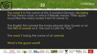 23
The word X in the name of this 2-worded Olympic discipline
XY has French roots, in which it literally means “little apple,”
round like the many nodes it lent its name to.
The English first named the knobs placed atop towers or on
the hilts of swords as X. The root is Latin for “fruit.”
The word Y being the name of an animal.
What is the good word?
 