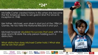 *24*
Michelle Carter created history in Rio when she became
the first American lady to win gold in Shot Put since its
inception in 1948.
Her father, Michael, won silver in shot put at the 1984 LA
Games. He too held the National Record in shot put.
Michael however doubled his success that year with the
silver and is till date the only person holding such a
distinction.
What distinction does Michael Carter hold / What else
did he win that year?
 