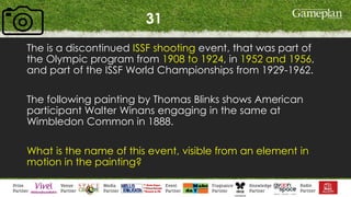 31
The is a discontinued ISSF shooting event, that was part of
the Olympic program from 1908 to 1924, in 1952 and 1956,
and part of the ISSF World Championships from 1929-1962.
The following painting by Thomas Blinks shows American
participant Walter Winans engaging in the same at
Wimbledon Common in 1888.
What is the name of this event, visible from an element in
motion in the painting?
 
