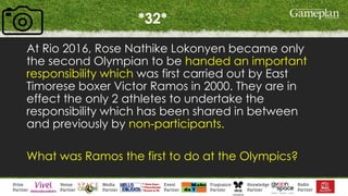*32*
At Rio 2016, Rose Nathike Lokonyen became only
the second Olympian to be handed an important
responsibility which was first carried out by East
Timorese boxer Victor Ramos in 2000. They are in
effect the only 2 athletes to undertake the
responsibility which has been shared in between
and previously by non-participants.
What was Ramos the first to do at the Olympics?
 