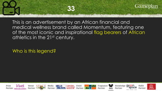 33
This is an advertisement by an African financial and
medical wellness brand called Momentum, featuring one
of the most iconic and inspirational flag bearers of African
athletics in the 21st century.
Who is this legend?
 