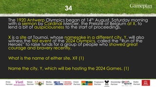 34
The 1920 Antwerp Olympics began at 14th August, Saturday morning
with a sermon by Cardinal Mercier, the Prelate of Belgium at X, to
lend a bit of auspiciousness to the start of proceedings.
X is a site at Tournoi, whose namesake in a different city, Y, will also
witness the first event of the 2024 Olympics, called the “Run of the
Heroes” to raise funds for a group of people who showed great
courage and bravery recently.
What is the name of either site, X? (1)
Name the city, Y, which will be hosting the 2024 Games. (1)
 