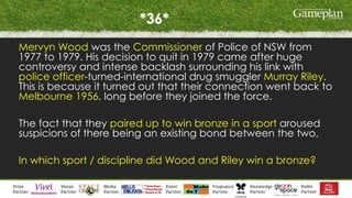 *36*
Mervyn Wood was the Commissioner of Police of NSW from
1977 to 1979. His decision to quit in 1979 came after huge
controversy and intense backlash surrounding his link with
police officer-turned-international drug smuggler Murray Riley.
This is because it turned out that their connection went back to
Melbourne 1956, long before they joined the force.
The fact that they paired up to win bronze in a sport aroused
suspicions of there being an existing bond between the two,
In which sport / discipline did Wood and Riley win a bronze?
 