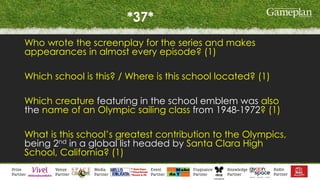 *37*
Who wrote the screenplay for the series and makes
appearances in almost every episode? (1)
Which school is this? / Where is this school located? (1)
Which creature featuring in the school emblem was also
the name of an Olympic sailing class from 1948-1972? (1)
What is this school’s greatest contribution to the Olympics,
being 2nd in a global list headed by Santa Clara High
School, California? (1)
 