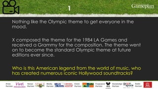 1
Nothing like the Olympic theme to get everyone in the
mood.
X composed the theme for the 1984 LA Games and
received a Grammy for the composition. The theme went
on to become the standard Olympic theme at future
editions ever since.
Who is this American legend from the world of music, who
has created numerous iconic Hollywood soundtracks?
 
