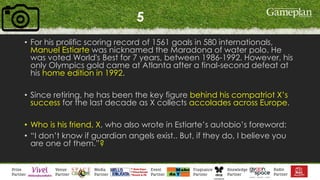 5
• For his prolific scoring record of 1561 goals in 580 internationals,
Manuel Estiarte was nicknamed the Maradona of water polo. He
was voted World's Best for 7 years, between 1986-1992. However, his
only Olympics gold came at Atlanta after a final-second defeat at
his home edition in 1992.
• Since retiring, he has been the key figure behind his compatriot X’s
success for the last decade as X collects accolades across Europe.
• Who is his friend, X, who also wrote in Estiarte’s autobio’s foreword:
• “I don’t know if guardian angels exist.. But, if they do, I believe you
are one of them.”?
 