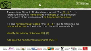 6
The Montreal Olympic Stadium is nicknamed “The _X_ _Y_” as a
reference to both its name and to the shape of the permanent
component of the stadium's roof as it appears from above.
It is also homonymously called “The _X_ _Z_” (3,3) to reference the
astronomical cost of the stadium and the edition as a whole.
Identify the primary nickname (XY). (1)
Also give the homonymous nickname (XZ). (1)
 