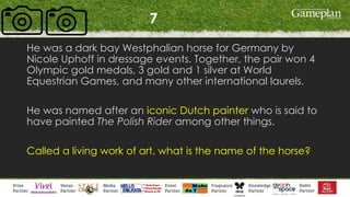 7
He was a dark bay Westphalian horse for Germany by
Nicole Uphoff in dressage events. Together, the pair won 4
Olympic gold medals, 3 gold and 1 silver at World
Equestrian Games, and many other international laurels.
He was named after an iconic Dutch painter who is said to
have painted The Polish Rider among other things.
Called a living work of art, what is the name of the horse?
 