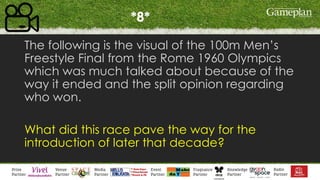 *8*
The following is the visual of the 100m Men’s
Freestyle Final from the Rome 1960 Olympics
which was much talked about because of the
way it ended and the split opinion regarding
who won.
What did this race pave the way for the
introduction of later that decade?
 