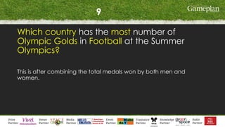 9
Which country has the most number of
Olympic Golds in Football at the Summer
Olympics?
This is after combining the total medals won by both men and
women.
 