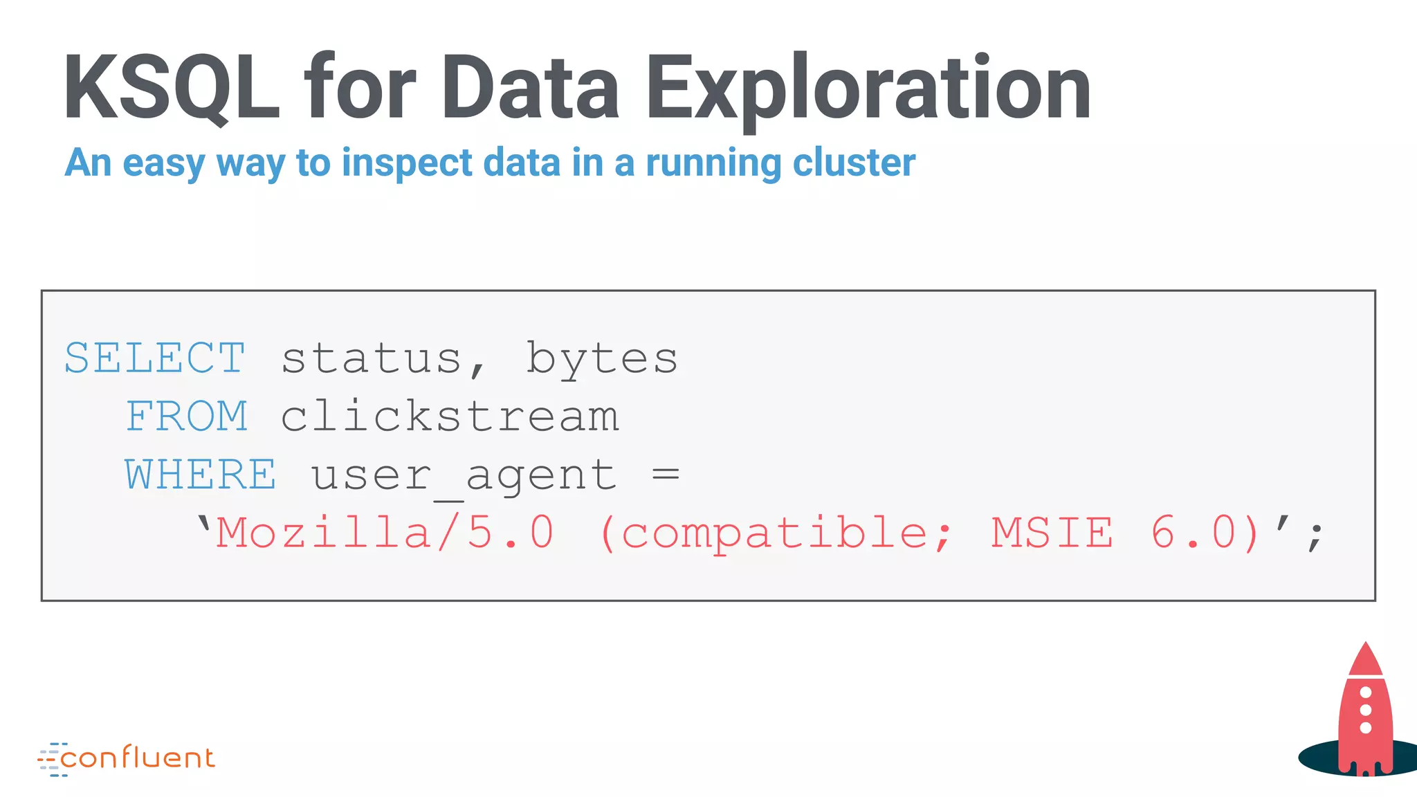 KSQL for Data Exploration
SELECT status, bytes
FROM clickstream
WHERE user_agent =
‘Mozilla/5.0 (compatible; MSIE 6.0)’;
An easy way to inspect data in a running cluster
 