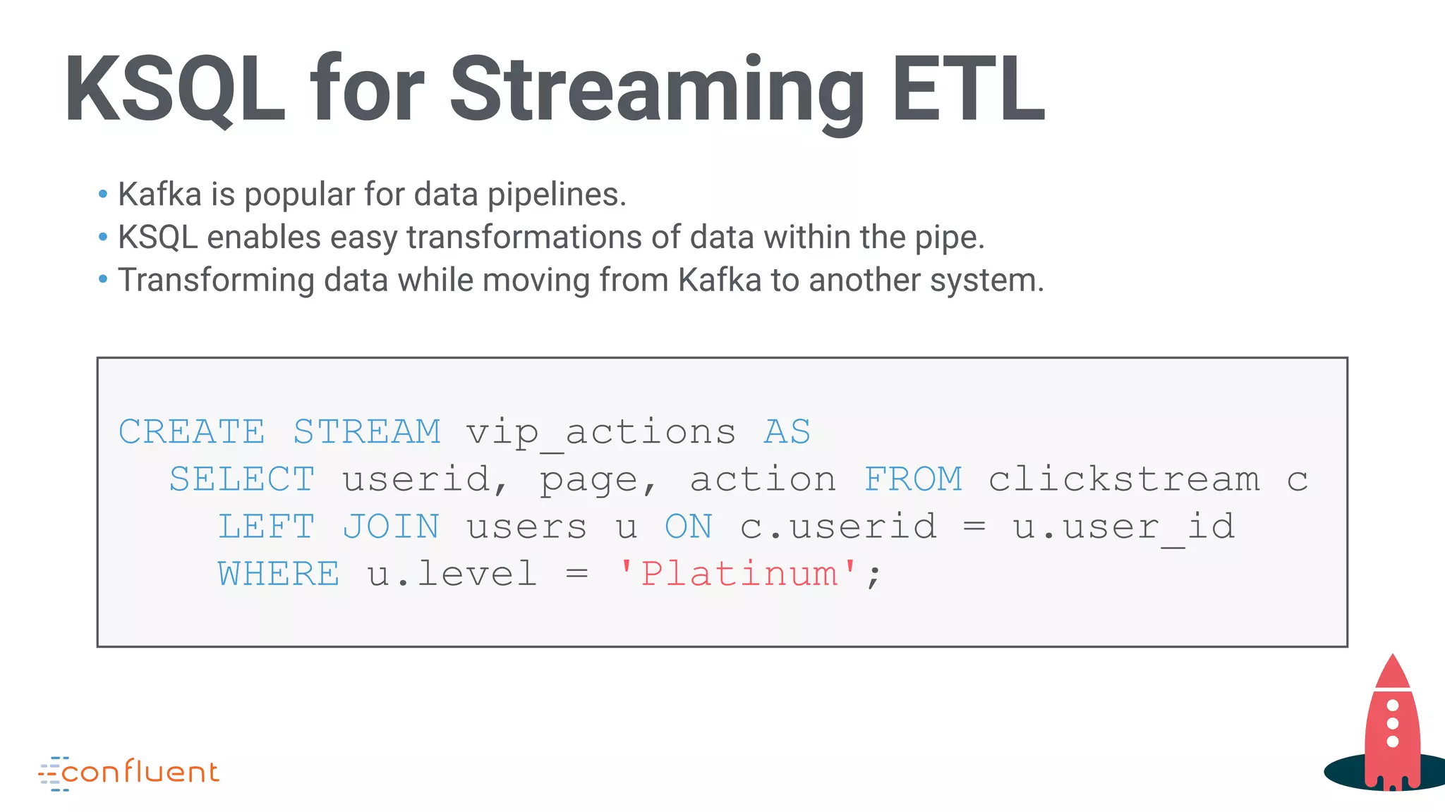 KSQL for Streaming ETL
• Kafka is popular for data pipelines.
• KSQL enables easy transformations of data within the pipe.
• Transforming data while moving from Kafka to another system.
CREATE STREAM vip_actions AS  
SELECT userid, page, action FROM clickstream c
LEFT JOIN users u ON c.userid = u.user_id  
WHERE u.level = 'Platinum';
 